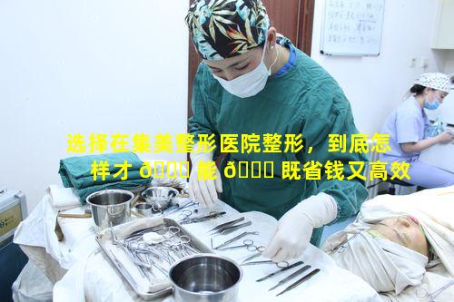 选择在集美整形医院整形，到底怎样才 🐈 能 🐈 既省钱又高效达成变美愿望